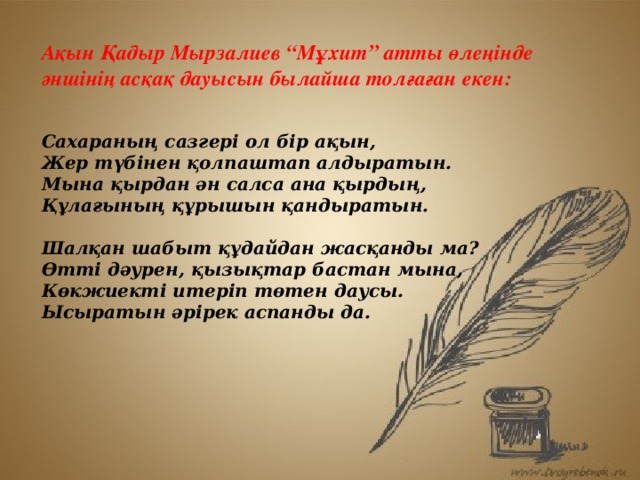 А қын Қадыр Мырзалиев “Мұхит” атты өлеңінде әншінің асқақ дауысын былайша толғаған екен:  Сахараның сазгері ол бір ақын, Жер түбінен қолпаштап алдыратын. Мына қырдан ән салса ана қырдың, Құлағының құрышын қандыратын.  Шалқан шабыт құдайдан жасқанды ма? Өтті дәурен, қызықтар бастан мына, Көкжиекті итеріп төтен даусы. Ысыратын әрірек аспанды да. А қын Қадыр Мырзалиев “Мұхит” атты өлеңінде әншінің асқақ дауысын былайша толғаған екен: Сахараның сазгері ол бір ақын, Жер түбінен қолпаштап алдыратын. Мына қырдан ән салса ана қырдың, Құлағының құрышын қандыратын. Шалқан шабыт құдайдан жасқанды ма? Өтті дәурен, қызықтар бастан мына, Көкжиекті итеріп төтен даусы. Ысыратын әрірек аспанды да.