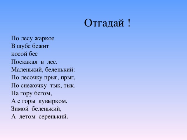 Отгадай ! По лесу жаркое В шубе бежит косой бес Поскакал в лес. Маленький, беленький: По лесочку прыг, прыг, По снежочку тык, тык. На гору бегом, А с горы кувырком. Зимой беленький, А летом серенький .