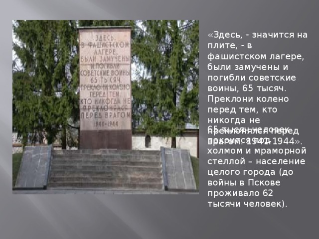 «Здесь, - значится на плите, - в фашистском лагере, были замучены и погибли советские воины, 65 тысяч. Преклони колено перед тем, кто никогда не преклонялся перед врагом. 1941-1944». 65 тысяч человек покоится под холмом и мраморной стеллой – население целого города (до войны в Пскове проживало 62 тысячи человек).