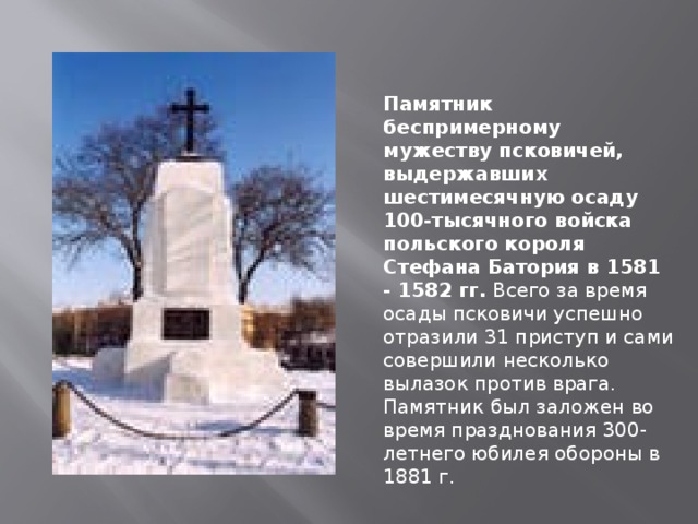 Памятник беспримерному мужеству псковичей, выдержавших шестимесячную осаду 100-тысячного войска польского короля Стефана Батория в 1581 - 1582 гг. Всего за время осады псковичи успешно отразили 31 приступ и сами совершили несколько вылазок против врага. Памятник был заложен во время празднования 300-летнего юбилея обороны в 1881 г.