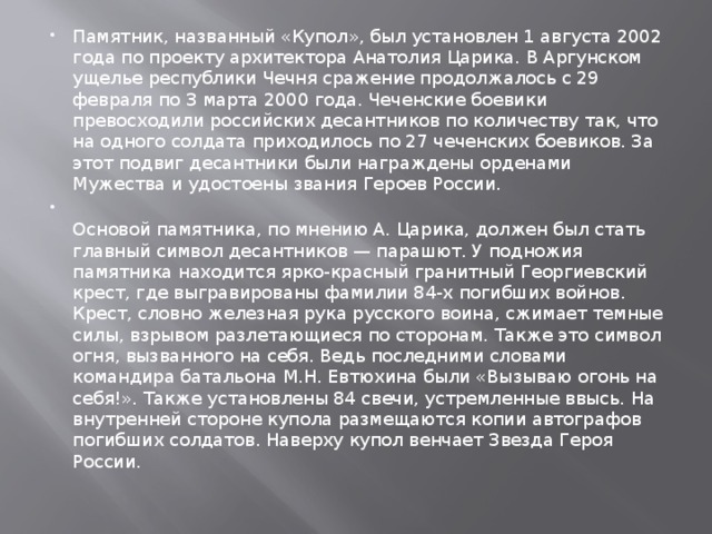 Памятник, названный «Купол», был установлен 1 августа 2002 года по проекту архитектора Анатолия Царика. В Аргунском ущелье республики Чечня сражение продолжалось с 29 февраля по 3 марта 2000 года. Чеченские боевики превосходили российских десантников по количеству так, что на одного солдата приходилось по 27 чеченских боевиков. За этот подвиг десантники были награждены орденами Мужества и удостоены звания Героев России.  Основой памятника, по мнению А. Царика, должен был стать главный символ десантников — парашют. У подножия памятника находится ярко-красный гранитный Георгиевский крест, где выгравированы фамилии 84-х погибших войнов. Крест, словно железная рука русского воина, сжимает темные силы, взрывом разлетающиеся по сторонам. Также это символ огня, вызванного на себя. Ведь последними словами командира батальона М.Н. Евтюхина были «Вызываю огонь на себя!». Также установлены 84 свечи, устремленные ввысь. На внутренней стороне купола размещаются копии автографов погибших солдатов. Наверху купол венчает Звезда Героя России.