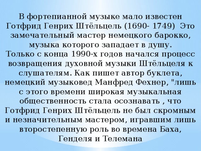 В фортепианной музыке мало известен Готфрид Генрих Штёльцель (1690- 1749) Это замечательный мастер немецкого барокко, музыка которого западает в душу. Только с конца 1990-х годов начался процесс возвращения духовной музыки Штёльцеля к слушателям. Как пишет автор буклета, немецкий музыковед Манфред Фехнер, 