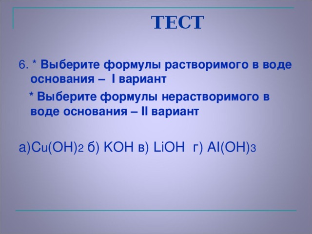 ТЕСТ 6 . *  Выберите формулы растворимого в воде основания – I вариант  * Выберите формулы нерастворимого в воде основания – II вариант а) C u (OH) 2 б) KOH в) LiOH   г) AI(OH) 3