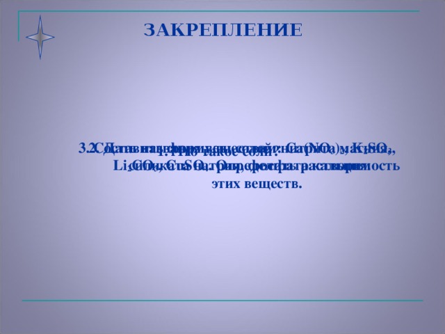 ЗАКРЕПЛЕНИЕ 2. Дать названия веществам: Ca ( NO 3 ) 2 , K 2 SO 3 , Li 2 CO 3 , CuSO 4 . Определить растворимость этих веществ. 3. Составить формулы солей: нитрита магния, силиката натрия, фосфата кальция. 1. Что такое соли?