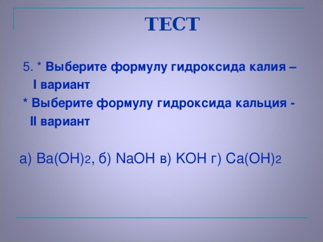 ТЕСТ  5. * Выберите формулу  гидроксида калия –   I вариант  * Выберите формулу  гидроксида кальция -   II вариант  а) Ba(OH) 2 , б) NaOH в) KOH г) Ca(OH) 2