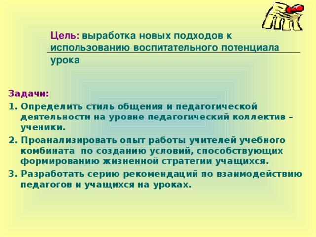 Цель: выработка новых подходов к использованию воспитательного потенциала урока   Задачи: 1. Определить стиль общения и педагогической деятельности на уровне педагогический коллектив – ученики. 2. Проанализировать опыт работы учителей учебного комбината по созданию условий, способствующих формированию жизненной стратегии учащихся. 3. Разработать серию рекомендаций по взаимодействию педагогов и учащихся на уроках.