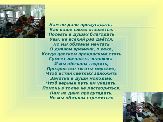 Нам не дано предугадать,  Как наше слово отзовётся.  Посеять в душах благодать  Увы, не всякий раз даётся.  Но мы обязаны мечтать  О дивном времени, о веке,  Когда цветком прекрасным стать  Сумеет личность человека.  И мы обязаны творить,  Презрев все тяготы мирские,  Чтоб истин светлых заложить  Зачатки в души молодые.  Чтоб верный путь им указать,  Помочь в толпе не раствориться.  Нам не дано предугадать,  Но мы обязаны стремиться