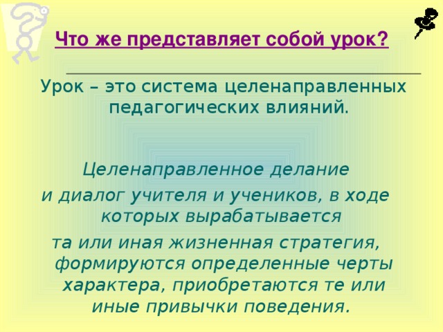 Что же представляет собой урок?  Урок – это система целенаправленных педагогических влияний.  Целенаправленное делание и диалог учителя и учеников, в ходе которых вырабатывается та или иная жизненная стратегия, формируются определенные черты характера, приобретаются те или иные привычки поведения.