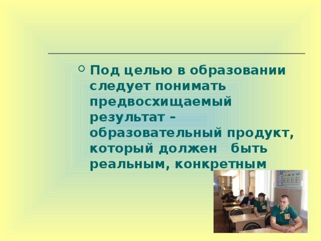 Под целью в образовании следует понимать предвосхищаемый результат – образовательный продукт, который должен быть реальным, конкретным