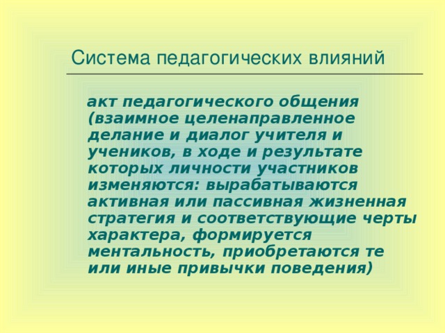 Система педагогических влияний  акт педагогического общения (взаимное целенаправленное делание и диалог учителя и учеников, в ходе и результате которых личности участников изменяются: вырабатываются активная или пассивная жизненная стратегия и соответствующие черты характера, формируется ментальность, приобретаются те или иные привычки поведения)