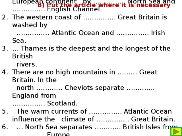 …………… British Isles are separated from the European continent by …………… North Sea and …………… English Channel. The western coast of …………… Great Britain is washed by …………… Atlantic Ocean and …………… Irish Sea. … Thames is the deepest and the longest of the British  rivers. There are no high mountains in ……… Great Britain. In the