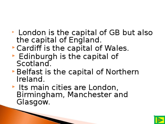 London is the capital of GB but also the capital of England. Cardiff is the capital of Wales.  Edinburgh is the capital of Scotland. Belfast is the capital of Northern Ireland.  Its main cities are London, Birmingham, Manchester and Glasgow.