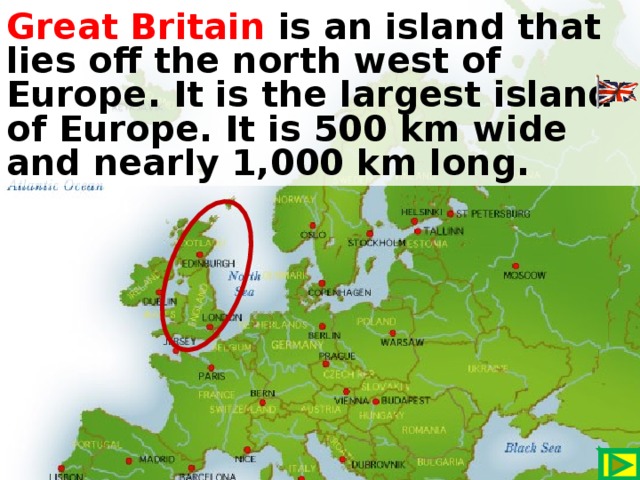 Great Britain is an island that lies off the north west of Europe. It is the largest island of Europe. It is 500 km wide and nearly 1,000 km long.