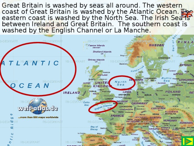 Great Britain is washed by seas all around. The western coast of Great Britain is washed by the Atlantic Ocean. The eastern coast is washed by the North Sea. The Irish Sea is between Ireland and Great Britain. The southern coast is washed by the English Channel or La Manche.
