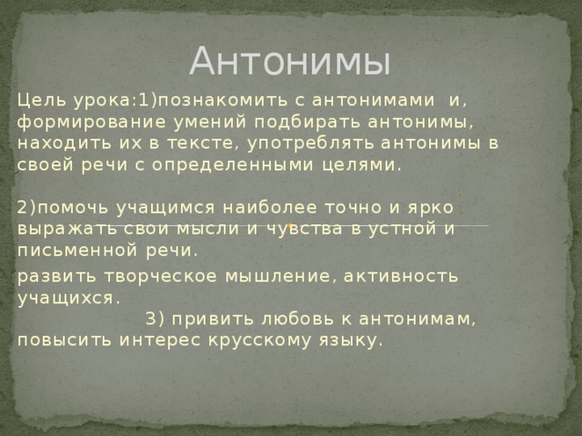 Антонимы Цель урока:1)познакомить с антонимами и, формирование умений подбирать антонимы, находить их в тексте, употреблять антонимы в своей речи с определенными целями. 2)помочь учащимся наиболее точно и ярко выражать свои мысли и чувства в устной и письменной речи. развить творческое мышление, активность учащихся. 3) привить любовь к антонимам, повысить интерес крусскому языку.