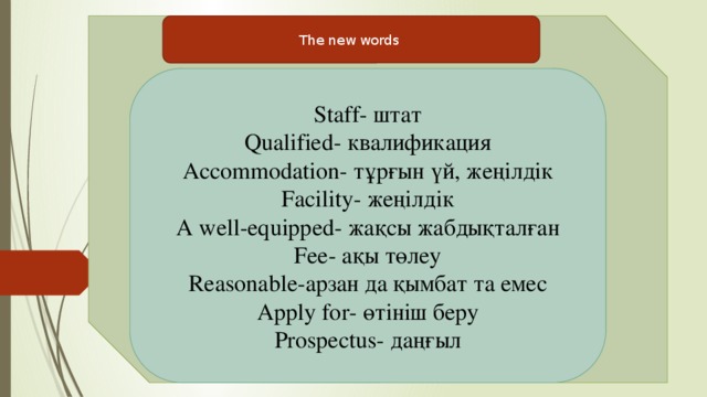 The new words Staff- штат Qualified- квалификация Accommodation- тұрғын үй, жеңілдік Facility- жеңілдік A well-equipped- жақсы жабдықталған Fee- ақы төлеу Reasonable-арзан да қымбат та емес Apply for- өтініш беру Prospectus- даңғыл