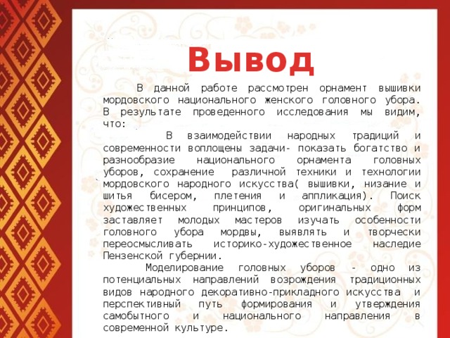 Вывод  В данной работе рассмотрен орнамент вышивки мордовского национального женского головного убора. В результате проведенного исследования мы видим, что:  В взаимодействии народных традиций и современности воплощены задачи- показать богатство и разнообразие национального орнамента головных уборов, сохранение различной техники и технологии мордовского народного искусства( вышивки, низание и шитья бисером, плетения и аппликация). Поиск художественных принципов, оригинальных форм заставляет молодых мастеров изучать особенности головного убора мордвы, выявлять и творчески переосмысливать историко-художественное наследие Пензенской губернии.  Моделирование головных уборов - одно из потенциальных направлений возрождения традиционных видов народного декоративно-прикладного искусства и перспективный путь формирования и утверждения самобытного и национального направления в современной культуре.