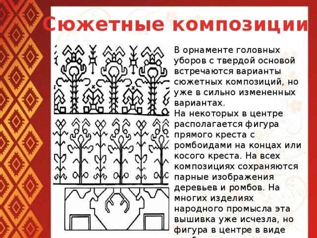 Сюжетные композиции В орнаменте головных уборов с твердой основой встречаются варианты сюжетных композиций, но уже в сильно измененных вариантах. На некоторых в центре располагается фигура прямого креста с ромбоидами на концах или косого креста. На всех композициях сохраняются парные изображения деревьев и ромбов. На многих изделиях народного промысла эта вышивка уже исчезла, но фигура в центре в виде ромба, креста, выполненная иными материалами и в различной технике, неизменна.