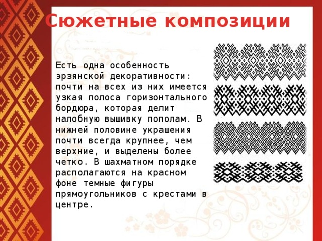 Сюжетные композиции Есть одна особенность эрзянской декоративности: почти на всех из них имеется узкая полоса горизонтального бордюра, которая делит налобную вышивку пополам. В нижней половине украшения почти всегда крупнее, чем верхние, и выделены более четко. В шахматном порядке располагаются на красном фоне темные фигуры прямоугольников с крестами в центре.