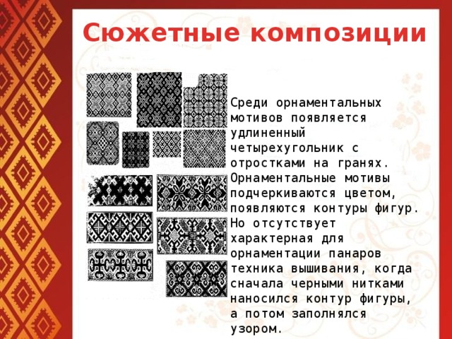 Сюжетные композиции Среди орнаментальных мотивов появляется удлиненный четырехугольник с отростками на гранях. Орнаментальные мотивы подчеркиваются цветом, появляются контуры фигур. Но отсутствует характерная для орнаментации панаров техника вышивания, когда сначала черными нитками наносился контур фигуры, а потом заполнялся узором.