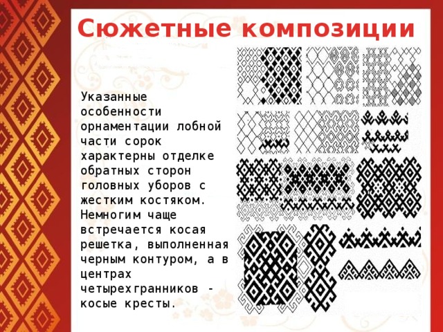 Сюжетные композиции Указанные особенности орнаментации лобной части сорок характерны отделке обратных сторон головных уборов с жестким костяком. Немногим чаще встречается косая решетка, выполненная черным контуром, а в центрах четырехгранников - косые кресты.