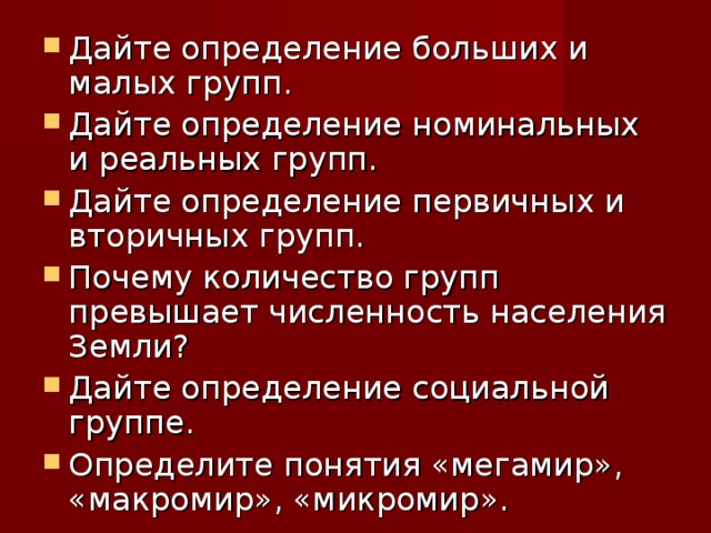 Дайте определение больших и малых групп. Дайте определение номинальных и реальных групп. Дайте определение первичных и вторичных групп. Почему количество групп превышает численность населения Земли? Дайте определение социальной группе. Определите понятия «мегамир», «макромир», «микромир».