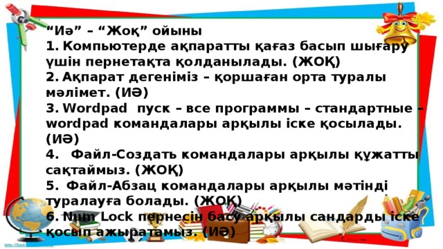 “ Иә” – “Жоқ” ойыны 1.  Компьютерде ақпаратты қағаз басып шығару үшін пернетақта қолданылады. (ЖОҚ) 2.  Ақпарат дегеніміз – қоршаған орта туралы мәлімет. (ИӘ) 3.  Wordpad пуск – все программы – стандартные – wordpad командалары арқылы іске қосылады. (ИӘ) 4.  Файл-Создать командалары арқылы құжатты сақтаймыз. (ЖОҚ) 5.  Файл-Абзац командалары арқылы мәтінді туралауға болады. (ЖОҚ) 6.  Num Lock пернесін басу арқылы сандарды іске қосып ажыратамыз. (ИӘ)