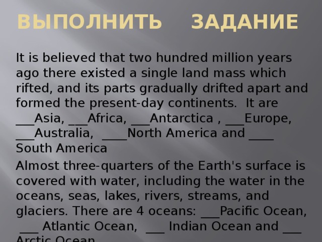 Выполнить задание It is believed that two hundred million years ago there existed a single land mass which rifted, and its parts gradually drifted apart and formed the present-day continents. It are ___Asia, ___Africa, ___Antarctica , ___Europe, ___Australia, ____North America and ____ South America Almost three-quarters of the Earth's surface is covered with water, including the water in the oceans, seas, lakes, rivers, streams, and glaciers. There are 4 oceans: ___Pacific Ocean, ___ Atlantic Ocean, ___ Indian Ocean and ___ Arctic Ocean.