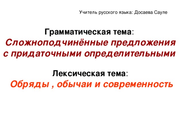 Учитель русского языка: Досаева Сауле Грамматическая тема :  Сложноподчинённые предложения с придаточными определительными    Лексическая тема :   Обряды , обычаи и современность