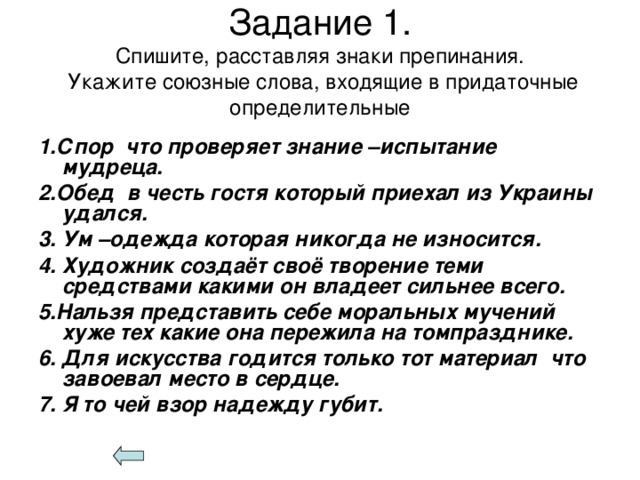 Задание 1.  Спишите, расставляя знаки препинания.  Укажите союзные слова, входящие в придаточные определительные 1.Спор что проверяет знание –испытание мудреца. 2.Обед в честь гостя который приехал из Украины удался. 3. Ум –одежда которая никогда не износится. 4. Художник создаёт своё творение теми средствами какими он владеет сильнее всего. 5.Нальзя представить себе моральных мучений хуже тех какие она пережила на томпразднике. 6. Для искусства годится только тот материал что завоевал место в сердце. 7. Я то чей взор надежду губит.