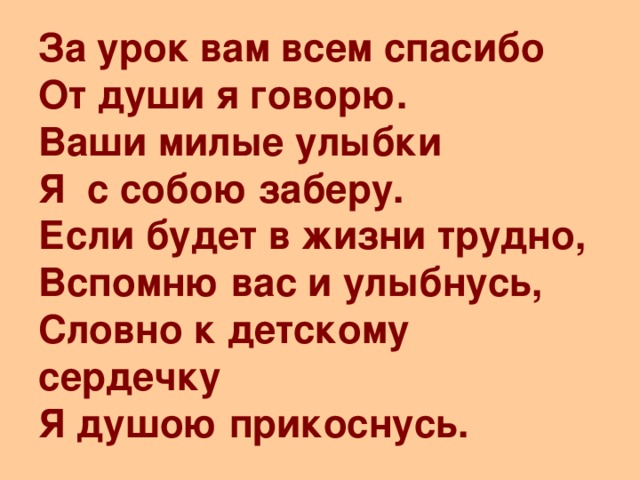 За урок вам всем спасибо  От души я говорю.  Ваши милые улыбки  Я с собою заберу.  Если будет в жизни трудно,  Вспомню вас и улыбнусь,  Словно к детскому сердечку  Я душою прикоснусь.