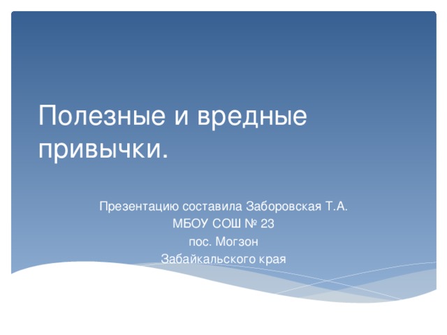 Полезные и вредные привычки. Презентацию составила Заборовская Т.А. МБОУ СОШ № 23 пос. Могзон Забайкальского края