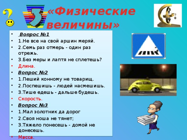 «Физические величины»    Вопрос №1 1.Не все на свой аршин меряй. 2.Семь раз отмерь - один раз отрежь. 3.Без меры и лаптя не сплетешь? Длина. Вопрос №2 1.Пеший конному не товарищ. 2.Поспешишь - людей насмешишь. 3.Тише едешь - дальше будешь. Скорость. Вопрос №3 1.Мал золотник да дорог 2.Своя ноша не тянет; 3.Тяжело понесешь - домой не донесешь. Масса. Динамометр ( барометр) ( сила трения) Ампер) ( температура плавления) .( сила тяжести) ( твердого тела) ( конвекция) ( силы трения)