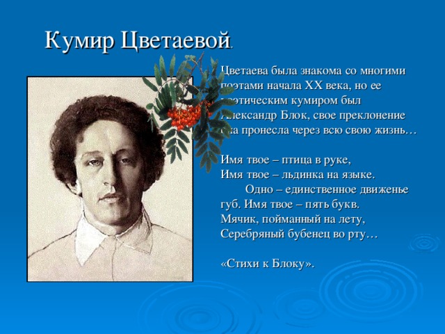 Кумир Цветаевой . Цветаева была знакома со многими поэтами начала XX века, но ее поэтическим кумиром был Александр Блок, свое преклонение она пронесла через всю свою жизнь… Имя твое – птица в руке, Имя твое – льдинка на языке. Одно – единственное движенье губ. Имя твое – пять букв. Мячик, пойманный на лету, Серебряный бубенец во рту… «Стихи к Блоку».