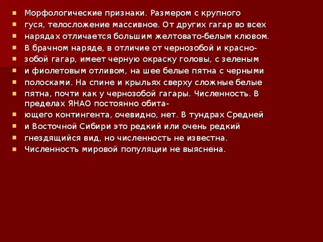 Морфологические признаки. Размером с крупного гуся, телосложение массивное. От других гагар во всех нарядах отличается большим желтовато-белым клювом. В брачном наряде, в отличие от чернозобой и красно- зобой гагар, имеет черную окраску головы, с зеленым и фиолетовым отливом, на шее белые пятна с черными полосками. На спине и крыльях сверху сложные белые пятна, почти как у чернозобой гагары. Численность. В пределах ЯНАО постоянно обита- ющего контингента, очевидно, нет. В тундрах Средней и Восточной Сибири это редкий или очень редкий гнездящийся вид, но численность не известна. Численность мировой популяции не выяснена.