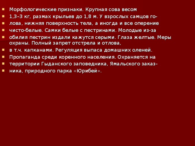 Морфологические признаки. Крупная сова весом 1,3–3 кг, размах крыльев до 1,8 м. У взрослых самцов го- лова, нижняя поверхность тела, а иногда и все оперение чисто-белые. Самки белые с пестринами. Молодые из-за обилия пестрин издали кажутся серыми. Глаза желтые. Меры охраны. Полный запрет отстрела и отлова, в т.ч. капканами. Регуляция выпаса домашних оленей. Пропаганда среди коренного населения. Охраняется на территории Гыданского заповедника, Ямальского заказ- ника, природного парка «Юрибей».