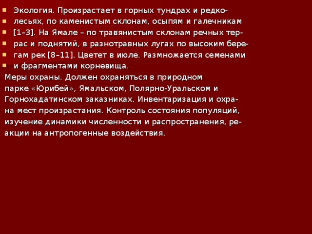 Экология. Произрастает в горных тундрах и редко- лесьях, по каменистым склонам, осыпям и галечникам [1–3]. На Ямале – по травянистым склонам речных тер- рас и поднятий, в разнотравных лугах по высоким бере- гам рек [8–11]. Цветет в июле. Размножается семенами и фрагментами корневища.