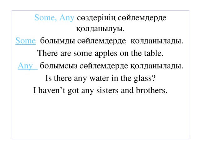 Some, Any сөздерінің сөйлемдерде қолданылуы. Some болымды сөйлемдерде қолданылады. There are some apples on the table. Any болымсыз сөйлемдерде қолданылады. Is there any water in the glass? I haven’t got any sisters and brothers.