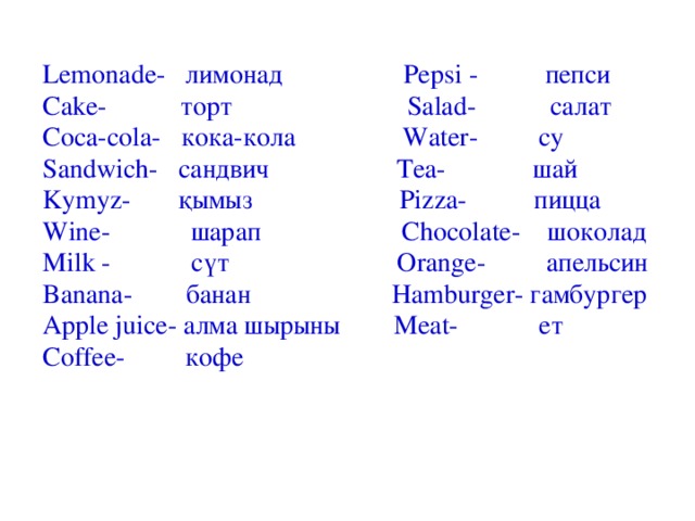 Lemonade- лимонад Pepsi - пепси Cake- торт Salad- салат Coca-cola- кока-кола Water- су Sandwich- сандвич Tea- шай Kymyz- қымыз Pizza- пицца Wine- шарап Chocolate- шоколад Milk - сүт Orange- апельсин Banana- банан Hamburger- гамбургер Apple juice- алма шырыны Meat- ет Coffee- кофе