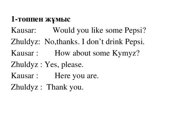 1-топпен жұмыс Kausar: Would you like some Pepsi? Zhuldyz: No,thanks. I don’t drink Pepsi. Kausar : How about some Kymyz? Zhuldyz : Yes, please. Kausar : Here you are. Zhuldyz : Thank you.