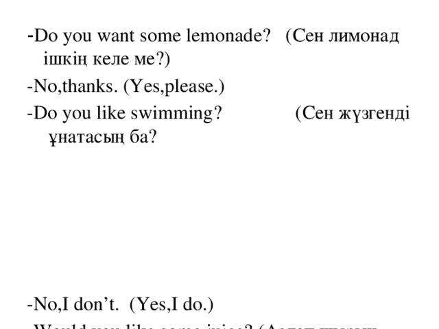 - Do you want some lemonade? (Сен лимонад ішкің келе ме?) -No,thanks. (Yes,please.) -Do you like swimming? (Сен жүзгенді ұнатасың ба? -No,I don’t. (Yes,I do.) -Would you like some juice? (Аздап шырын ішуден қалай қарайсыз?) -No,thanks. (Yes,please.)