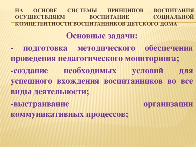 На основе системы принципов воспитания осуществляем воспитание социальной компетентности воспитанников детского дома Основные задачи: - подготовка методического обеспечения проведения педагогического мониторинга; -создание необходимых условий для успешного вхождения воспитанников во все виды деятельности; -выстраивание организации коммуникативных процессов;