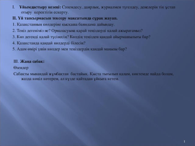 Сабақтың мақсаты:  Өзендер туралы көзқарасын қалыптастыру глобуста және картада өзендерді тауып, сипаттай білуге үйрету. Сабақтың түрі: Аралас сабақ. Өткізу әдіс-тәсілі: Өз ойларын айту, сұрақ-жауап, ұяшықтағы тапсырмаларды орындау т.б Сабақтың көрнекілігі: Глобус, карта, қосымша әдебиеттер, Қазақстанның кескін картасы. Сабақтың барысы:   І. Ұйымдастыру кезеңі: Сәлемдесу, даярлық, журналмен түгелдеу, денелерін тік ұстап отыру керектігін ескерту. ІІ. Үй тапсырмасын тексеру мақсатында сұрақ жауап. 1. Қазақстанның көлдеріне қысқаша баяндама дайындау. 2. Теңіз дегеніміз не? Орналасуына қарай теңіздерді қалай ажыратамыз? 3. Көл дегенді қалай түсінесің? Көлдің теңізден қандай айырмашылығы бар? 4. Қазақстанда қандай көлдерді білесің? 5. Адам өмірі үшін көлдер мен теңіздердің қандай маңызы бар?    III. Жаңа сабақ:   Өзендер  Сабақты мынандай жұмбақтан бастайық. Қыста тығылып қалам, көктемде пайда болам, жазда көңіл көтерем, ал күзде қайтадан ұйқыға кетем.