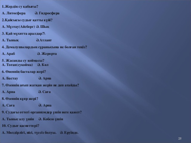 1.Жердің су қабығы? А. Литосфера Ә. Гидросфера 2.Қайсысы судығ қатты күйі? А. Мұзтау ( Айсберг ) Ә. Шық 3. Қай мұхитта аралдар?\ А. Тынық Ә.Атлант 4. Демалушылардың сұранысына ие болған теңіз? А. Араб Ә. Жерорта 5. Жасанды су қоймасы?  А. Тоған ( суқойма ) Ә. Көл 6. Өненнің басталар жері? А. Бастау Ә. Арна 7. Өзеннің ағып жатқан жерін не деп атайды? А. Арна Ә. Саға 8. Өзеннің құяр жері? А. Саға Ә. Арна 9. Судағы оттегі организмдер үшін неге қажет? А. Тыныс алу үшін Ә. Кобею үшін 10. Судығ қасиеттері? А. Мөлдірлігі, иісі, түссіз болуы. Ә. Еруінде.