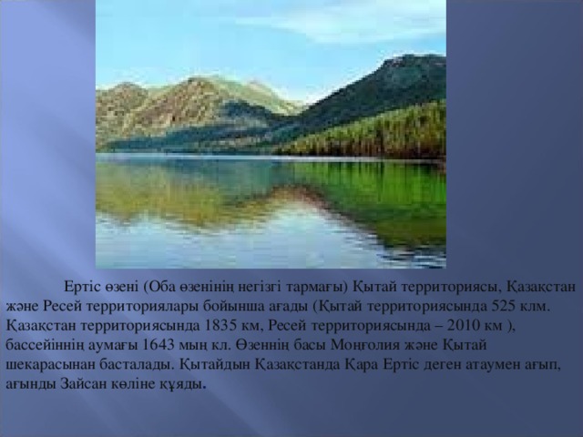 Ертіс өзені (Оба өзенінің негізгі тармағы) Қытай территориясы, Қазақстан және Ресей территориялары бойынша ағады (Қытай территориясында 525 клм. Қазақстан территориясында 1835 км, Ресей территориясында – 2010 км ), бассейіннің аумағы 1643 мың кл. Өзеннің басы Моңғолия және Қытай шекарасынан басталады. Қытайдын Қазақстанда Қара Ертіс деген атаумен ағып, ағынды Зайсан көліне құяды .