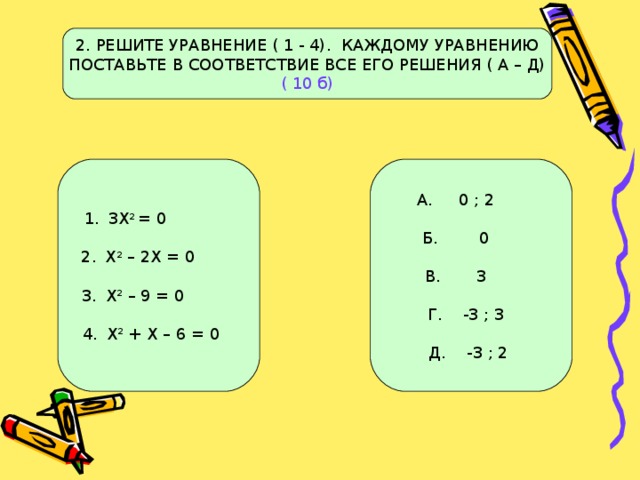 2. РЕШИТЕ УРАВНЕНИЕ ( 1 - 4). КАЖДОМУ УРАВНЕНИЮ ПОСТАВЬТЕ В СООТВЕТСТВИЕ ВСЕ ЕГО РЕШЕНИЯ ( А – Д) ( 10 б) 3Х 2 = 0  Х 2 – 2Х = 0  Х 2 – 9 = 0  Х 2 + Х – 6 = 0 А. 0 ; 2 Б. 0 В. 3 Г. -3 ; 3 Д. -3 ; 2