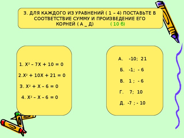 3. ДЛЯ КАЖДОГО ИЗ УРАВНЕНИЙ ( 1 – 4) ПОСТАВЬТЕ В СООТВЕТСТВИЕ СУММУ И ПРОИЗВЕДЕНИЕ ЕГО КОРНЕЙ ( А _ Д) ( 10 б) 1. Х 2 – 7Х + 10 = 0 2.Х 2 + 10Х + 21 = 0 3. Х 2 + Х – 6 = 0 4. Х 2 – Х – 6 = 0 А. -10; 21 Б. -1; - 6 В. 1 ; - 6  Г. 7; 10 Д. -7 ; - 10