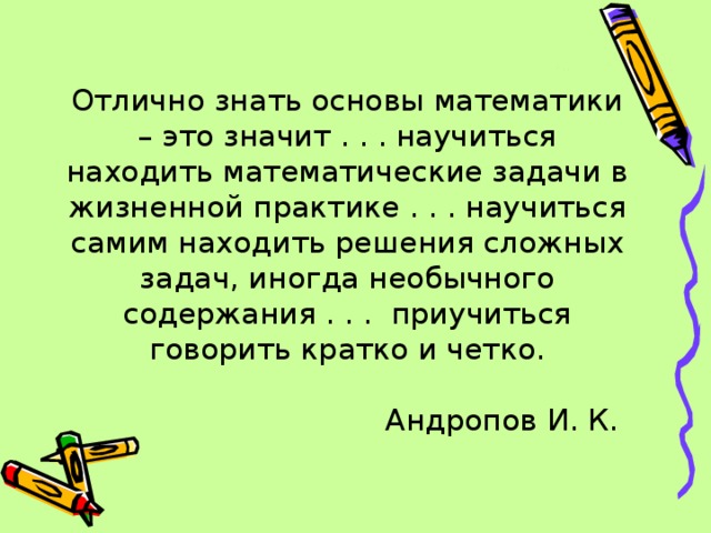 Отлично знать основы математики – это значит . . . научиться находить математические задачи в жизненной практике . . . научиться самим находить решения сложных задач, иногда необычного содержания . . . приучиться говорить кратко и четко.   Андропов И. К.