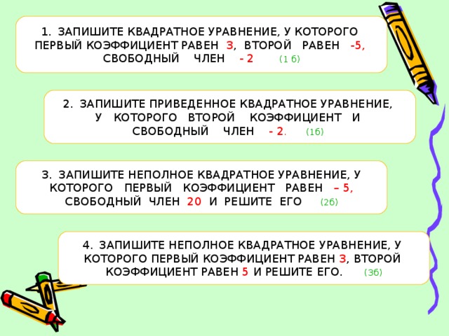 ЗАПИШИТЕ КВАДРАТНОЕ УРАВНЕНИЕ, У КОТОРОГО ПЕРВЫЙ КОЭФФИЦИЕНТ РАВЕН 3 , ВТОРОЙ РАВЕН -5,  СВОБОДНЫЙ ЧЛЕН - 2  (1 б) ЗАПИШИТЕ ПРИВЕДЕННОЕ КВАДРАТНОЕ УРАВНЕНИЕ, У КОТОРОГО ВТОРОЙ КОЭФФИЦИЕНТ И СВОБОДНЫЙ ЧЛЕН - 2 . (1б)  ЗАПИШИТЕ НЕПОЛНОЕ КВАДРАТНОЕ УРАВНЕНИЕ, У  КОТОРОГО ПЕРВЫЙ КОЭФФИЦИЕНТ РАВЕН – 5,  СВОБОДНЫЙ ЧЛЕН 20 И РЕШИТЕ ЕГО (2б) ЗАПИШИТЕ НЕПОЛНОЕ КВАДРАТНОЕ УРАВНЕНИЕ, У