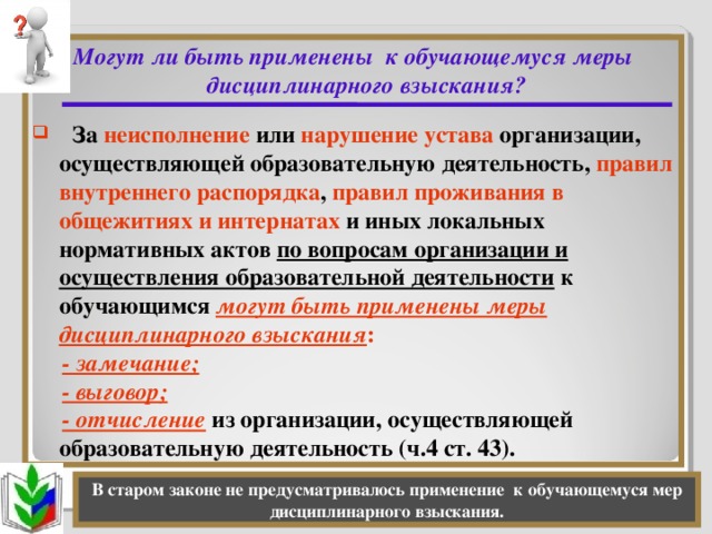 Могут ли быть применены к обучающемуся меры дисциплинарного взыскания?    За неисполнение или нарушение устава организации, осуществляющей образовательную деятельность, правил внутреннего распорядка , правил проживания в общежитиях и интернатах и иных локальных нормативных актов по вопросам организации и осуществления образовательной деятельности к обучающимся могут быть применены меры дисциплинарного взыскания :  - замечание;  - выговор;  - отчисление из организации, осуществляющей образовательную деятельность (ч.4 ст. 43). В старом законе не предусматривалось применение к обучающемуся мер дисциплинарного взыскания.